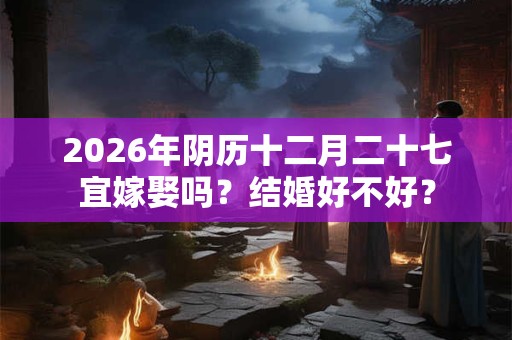 2026年阴历十二月二十七宜嫁娶吗?结婚好不好? 2026年阴历十二月二十七宜嫁娶吗?结婚好不好?