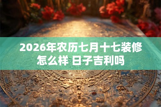 2026年农历七月十七装修怎么样 日子吉利吗