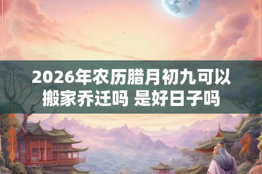 2026年农历腊月初九可以搬家乔迁吗 是好日子吗 2026年农历腊月初九可以搬家乔迁吗 是好日子吗