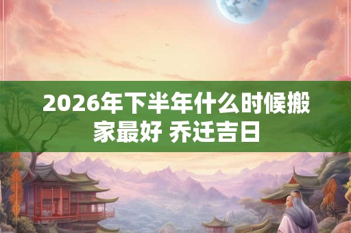 2026年下半年什么时候搬家最好 乔迁吉日 2026年下半年什么时候搬家最好 乔迁吉日
