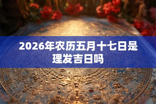 2026年农历五月十七日是理发吉日吗 2026年农历五月十七日是理发吉日吗