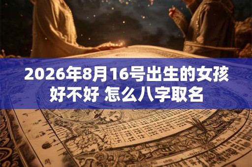 2026年8月16号出生的女孩好不好 怎么八字取名 2026年8月16号出生的女孩好不好 怎么八字取名