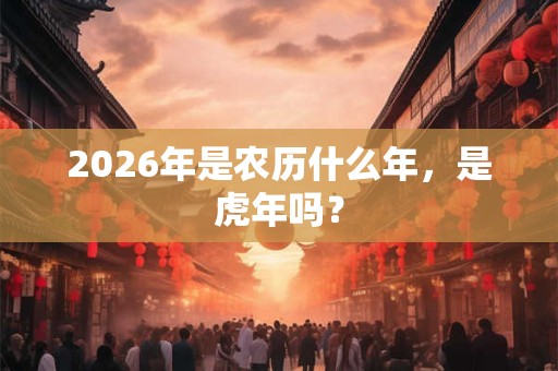 2026年是农历什么年,是虎年吗? 2026年是农历什么年,是虎年吗?
