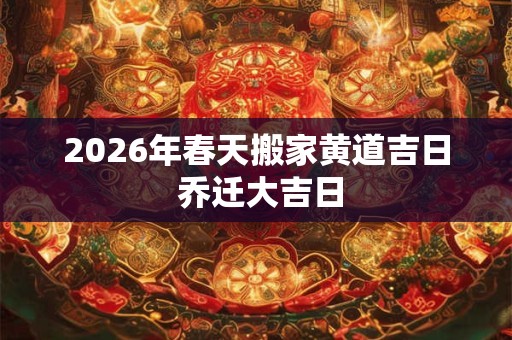 2026年春天搬家黄道吉日 乔迁大吉日 2026年春天搬家黄道吉日 乔迁大吉日