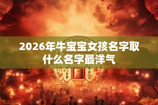 2026年牛宝宝女孩名字取什么名字最洋气 2026年牛宝宝女孩名字取什么名字最洋气