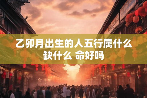 乙卯月出生的人五行属什么缺什么 命好吗
