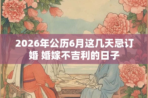 2026年公历6月这几天忌订婚 婚嫁不吉利的日子 2026年公历6月这几天忌订婚 婚嫁不吉利的日子