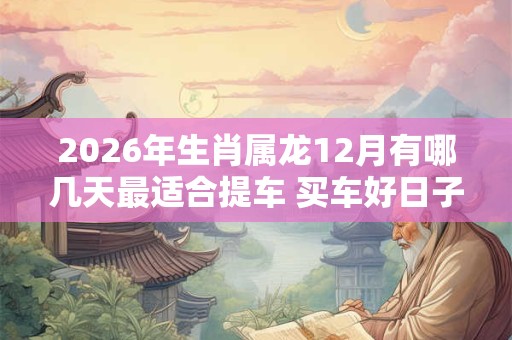2026年生肖属龙12月有哪几天最适合提车 买车好日子分析