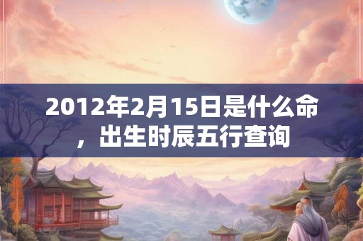 2012年2月15日是什么命,出生时辰五行查询 2012年2月15日是什么命,出生时辰五行查询