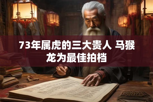 73年属虎的三大贵人 马猴龙为最佳拍档 73年属虎的三大贵人 马猴龙为最佳拍档