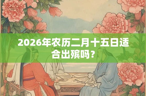 2026年农历二月十五日适合出殡吗? 2026年农历二月十五日适合出殡吗?