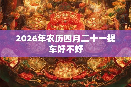 2026年农历四月二十一提车好不好 2026年农历四月二十一提车好不好
