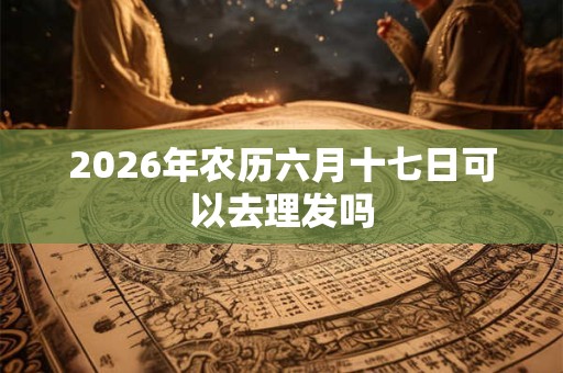 2026年农历六月十七日可以去理发吗 2026年农历六月十七日可以去理发吗