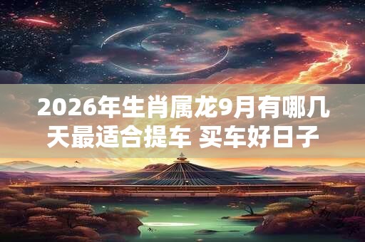 2026年生肖属龙9月有哪几天最适合提车 买车好日子分析
