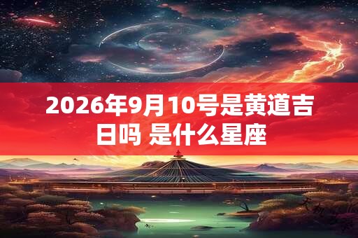 2026年9月10号是黄道吉日吗 是什么星座 2026年9月10号是黄道吉日吗 是什么星座