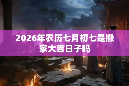2026年农历七月初七是搬家大吉日子吗 2026年农历七月初七是搬家大吉日子吗