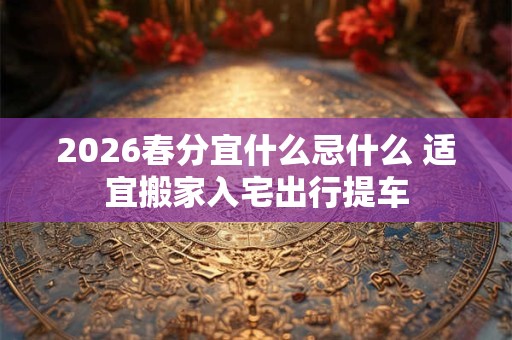 2026春分宜什么忌什么 适宜搬家入宅出行提车 2026春分宜什么忌什么 适宜搬家入宅出行提车