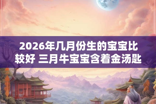 2026年几月份生的宝宝比较好 三月牛宝宝含着金汤匙出生 2026年几月份生的宝宝比较好 三月牛宝宝含着金汤匙出生