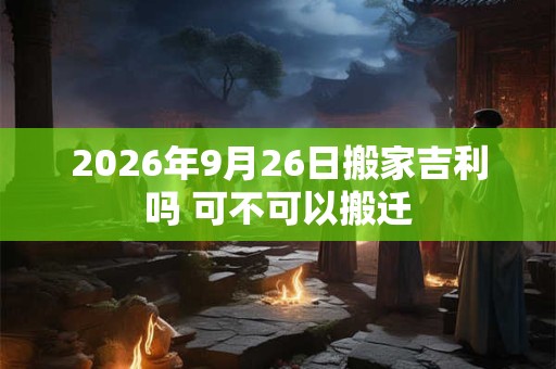 2026年9月26日搬家吉利吗 可不可以搬迁