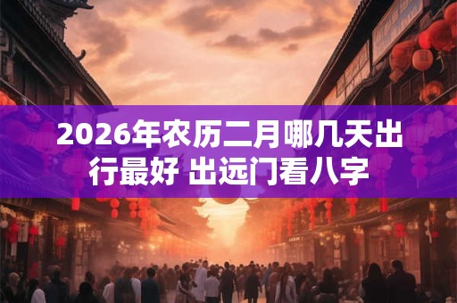 2026年农历二月哪几天出行最好 出远门看八字 2026年农历二月哪几天出行最好 出远门看八字