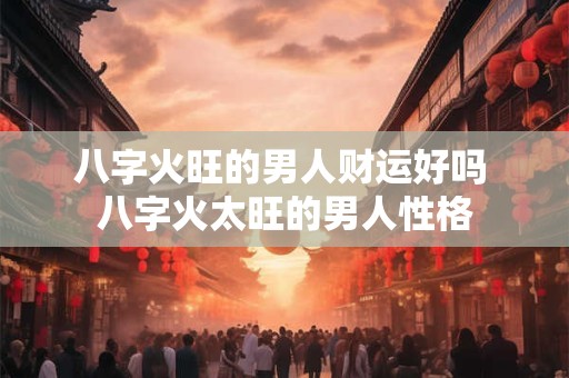八字火旺的男人财运好吗 八字火太旺的男人性格 八字火旺的男人财运好吗 八字火太旺的男人性格