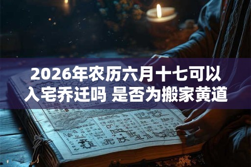 2026年农历六月十七可以入宅乔迁吗 是否为搬家黄道吉日 2026年农历六月十七可以入宅乔迁吗 是否为搬家黄道吉日