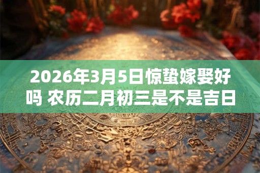 2026年3月5日惊蛰嫁娶好吗 农历二月初三是不是吉日