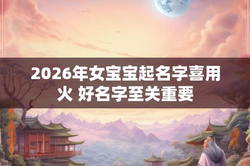 2026年女宝宝起名字喜用火 好名字至关重要 2026年女宝宝起名字喜用火 好名字至关重要
