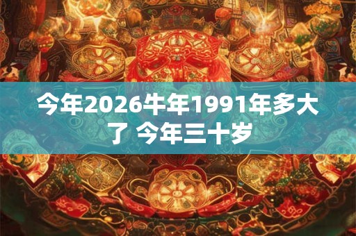 今年2026牛年1991年多大了 今年三十岁 今年2026牛年1991年多大了 今年三十岁