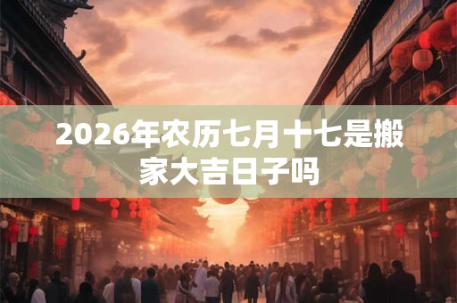2026年农历七月十七是搬家大吉日子吗