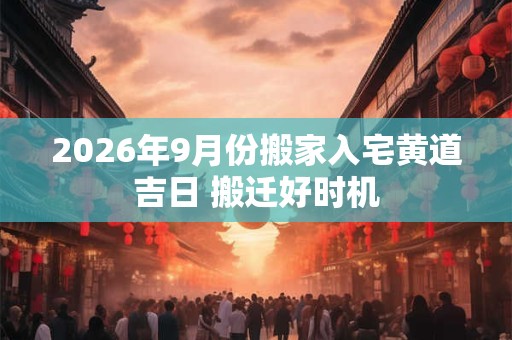 2026年9月份搬家入宅黄道吉日 搬迁好时机 2026年9月份搬家入宅黄道吉日 搬迁好时机