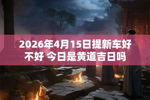 2026年4月15日提新车好不好 今日是黄道吉日吗 2026年4月15日提新车好不好 今日是黄道吉日吗