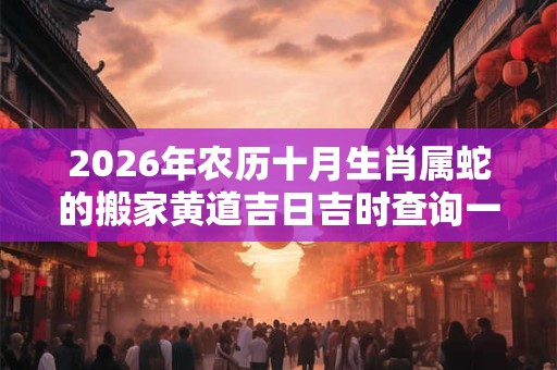 2026年农历十月生肖属蛇的搬家黄道吉日吉时查询一览表 2026年农历十月生肖属蛇的搬家黄道吉日吉时查询一览表