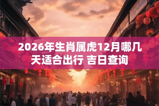 2026年生肖属虎12月哪几天适合出行 吉日查询 2026年生肖属虎12月哪几天适合出行 吉日查询