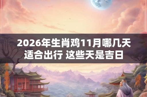 2026年生肖鸡11月哪几天适合出行 这些天是吉日 2026年生肖鸡11月哪几天适合出行 这些天是吉日