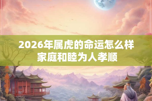 2026年属虎的命运怎么样 家庭和睦为人孝顺 2026年属虎的命运怎么样 家庭和睦为人孝顺
