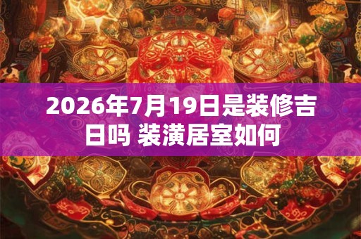2026年7月19日是装修吉日吗 装潢居室如何 2026年7月19日是装修吉日吗 装潢居室如何