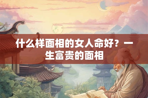 什么样面相的女人命好？一生富贵的面相