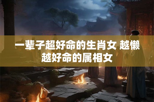 一辈子超好命的生肖女 越懒越好命的属相女 一辈子超好命的生肖女 越懒越好命的属相女