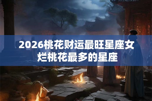 2026桃花财运最旺星座女 烂桃花最多的星座