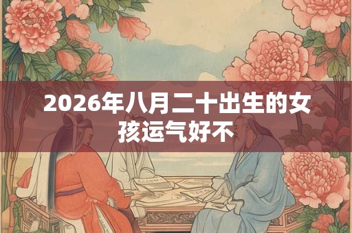 2026年八月二十出生的女孩运气好不 2026年八月二十出生的女孩运气好不