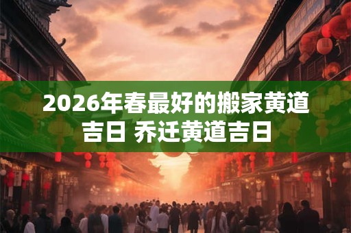 2026年春最好的搬家黄道吉日 乔迁黄道吉日