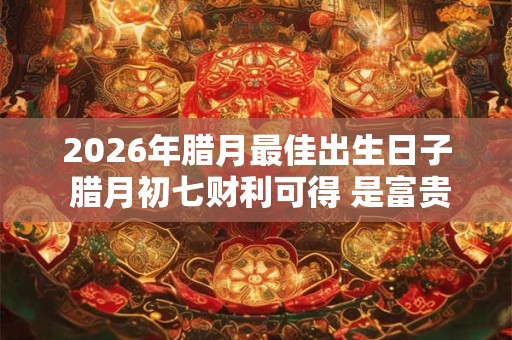 2026年腊月最佳出生日子 腊月初七财利可得 是富贵之命 2026年腊月最佳出生日子 腊月初七财利可得 是富贵之命