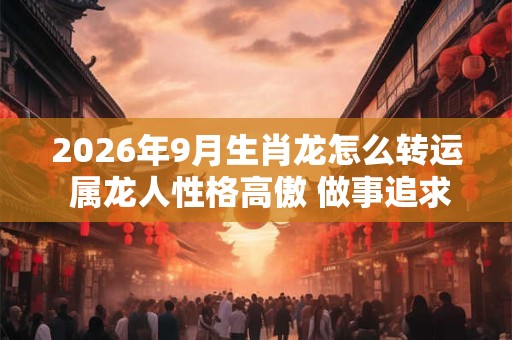2026年9月生肖龙怎么转运 属龙人性格高傲 做事追求完美