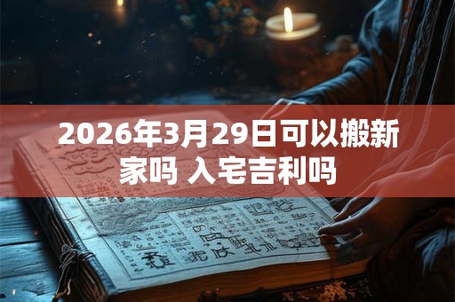 2026年3月29日可以搬新家吗 入宅吉利吗 2026年3月29日可以搬新家吗 入宅吉利吗