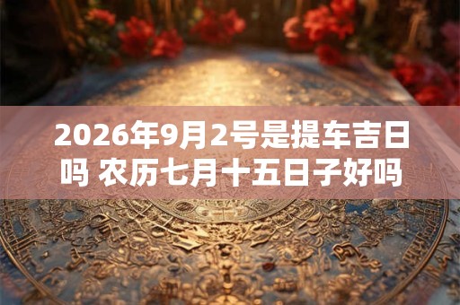 2026年9月2号是提车吉日吗 农历七月十五日子好吗