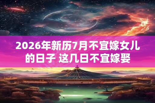 2026年新历7月不宜嫁女儿的日子 这几日不宜嫁娶 2026年新历7月不宜嫁女儿的日子 这几日不宜嫁娶