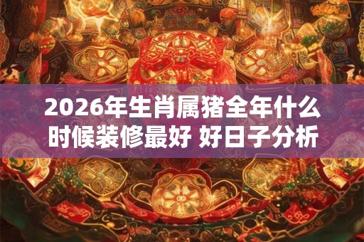 2026年生肖属猪全年什么时候装修最好 好日子分析 2026年生肖属猪全年什么时候装修最好 好日子分析