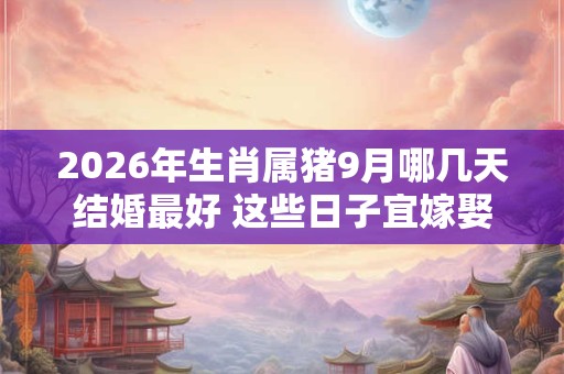 2026年生肖属猪9月哪几天结婚最好 这些日子宜嫁娶