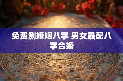 免费测婚姻八字 男女最配八字合婚 免费测婚姻八字 男女最配八字合婚